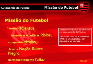 Autonomia do Futebol             Missão do Futebol


  Missão do Futebol
    “Formar talentos,                    A Missão deve balizar as atividades
                                         e o planejamento do Futebol.
       incentivar e cultivar   ídolos,   A citada ao lado, foi assumida em
                                         2004 e é uma sugestão a ser
    conquistar   títulos,                discutida e aprimorada.



         Nação Rubro
     fazer a
    Negra
    permanentemente     feliz.”                                09Jan04
 