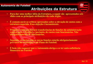 Autonomia do Futebol
                           Atribuições da Estrutura
    • Para dar uma melhor idéia da Estrutura, a seguir são apresentados seis
      slides com as principais atribuições da cada órgão.

    • É comum ouvir-se críticas apressadas sobre a elevação de custos com a
      estrutura sugerida. Essa objeção é inconsistente.

    • Primeiro, visto que haverá transferências de funções da administração
      central para o Futebol e, portanto, de custos com funcionários. Não
      obrigatoriamente de funcionários.

    • Segundo, os custos com as novas funções estarão obrigatoriamente
      previstos no orçamento e no Plano do Futebol.

    • É bom não esquecer que a Autonomia obriga a se ter auto-suficiência
      financeira no Futebol.



                                                                              Mar 10
 
