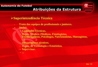 Autonomia do Futebol
                        Atribuições da Estrutura

      Superintendência Técnica
        •   Trata das equipes de profissionais e juniores.
        •   Inclui:
             - Comissões Técnicas.
            - Depto. Médico (Médicos, Fisiologistas,
               Fisioterapeutas, Psicólogos, Nutricionistas, Massagistas,
               ...).
            - Observadores técnicos.
            - Depto. de Tecnologia e Estatística.
            - Supervisor.
            - ...



                                                                      Mar 10
 