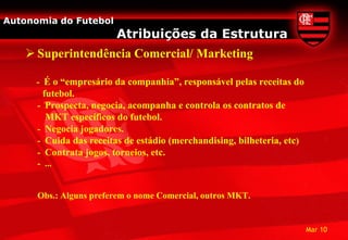 Autonomia do Futebol
                         Atribuições da Estrutura
     Superintendência Comercial/ Marketing

      - É o “empresário da companhia”, responsável pelas receitas do
       futebol.
      - Prospecta, negocia, acompanha e controla os contratos de
        MKT específicos do futebol.
      - Negocia jogadores.
      - Cuida das receitas de estádio (merchandising, bilheteria, etc)
      - Contrata jogos, torneios, etc.
      - ...


      Obs.: Alguns preferem o nome Comercial, outros MKT.


                                                                         Mar 10
 