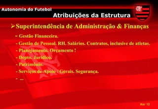 Autonomia do Futebol
                       Atribuições da Estrutura
   Superintendência de Administração & Finanças
    - Gestão Financeira.
     - Gestão de Pessoal. RH. Salários. Contratos, inclusive de atletas.
     - Planejamento. Orçamento !
     - Depto. Jurídico.
     - Patrimônio.
     - Serviços de Apoio / Gerais. Segurança.
     - ...




                                                                   Mar 10
 