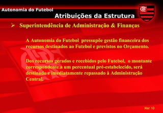 Autonomia do Futebol
                       Atribuições da Estrutura
    Superintendência de Administração & Finanças

         A Autonomia do Futebol pressupõe gestão financeira dos
         recursos destinados ao Futebol e previstos no Orçamento.

         Dos recursos gerados e recebidos pelo Futebol, o montante
         correspondente a um percentual pré-estabelecido, será
         destinado e imediatamente repassado à Administração
         Central.




                                                              Mar 10
 
