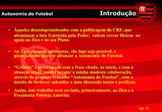 Autonomia do Futebol                             Introdução

  • Àqueles descompromissados com a politicagem do CRF, que
    abominam a luta fratricida pelo Poder, cabem cerrar fileiras no
    apoio ao Zico e ao seu Plano.

  • Ao Zico compete apresentar, tão logo seja possível, o
    planejamento para se alcançar a Autonomia do Futebol.

  • “Grilado” e preocupado com a frase citada, ao início, e com a
    situação atual, resolvi prestar a minha modesta colaboração,
    através do presente trabalho “Autonomia do Futebol”, com o
    intuito de fornecer subsídios a uma discussão isenta e profícua.
  • Assim, este trabalho será enviado, primeiramente, ao Zico e à
    Presidenta Patrícia Amorim.

                                                                       Ago 10
 
