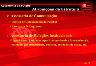 Autonomia do Futebol
                         Atribuições da Estrutura
    Assessoria de Comunicação
    - Política de Comunicação do Futebol
       - Assessoria de Imprensa.


      Assessoria de Relações Institucionais
       - Ligações com entidades esportivas nacionais e internacionais,
         entidades governamentais, políticos, entidades de classe, etc.




                                                                   Mar 10
 