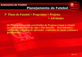 Autonomia do Futebol
                     Planejamento do Futebol

   Plano do Futebol > Programas > Projetos
                                        > Atividades

    Os Programas seriam constituídos de Projetos (visam à criação
    ou o aperfeiçoamento de algo e têm duração determinada) e
    Atividades (conjunto de operações realizadas de modo contínuo e
    permanente)




                                                             Mar 10
 