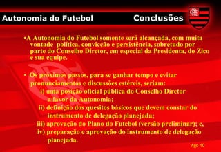 Autonomia do Futebol                     Conclusões

    •A Autonomia do Futebol somente será alcançada, com muita
      vontade política, convicção e persistência, sobretudo por
      parte do Conselho Diretor, em especial da Presidenta, do Zico
      e sua equipe.

    • Os próximos passos, para se ganhar tempo e evitar
      pronunciamentos e discussões estéreis, seriam:
          i) uma posição oficial pública do Conselho Diretor
             a favor da Autonomia;
         ii) definição dos quesitos básicos que devem constar do
             instrumento de delegação planejada;
        iii) aprovação do Plano do Futebol (versão preliminar); e,
        iv) preparação e aprovação do instrumento de delegação
             planejada.
                                                             Ago 10
 