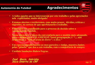 Autonomia do Futebol                     Agradecimentos

     • A todos aqueles que se interessaram por este trabalho e pelas apreciações
       nele explicitadas, muito obrigado!
     • Estamos abertos e receberemos, com muito prazer, dúvidas, críticas e
       sugestões, na certeza de que aperfeiçoarão o trabalho.
     • Esperamos ter contribuído para o processo de decisão sobre a
       Autonomia do Futebol.
     • Nossa intenção é a busca da convergência para o modelo mais adequado,
       para o melhor para o FLAMENGO. Nossa preocupação, é “.... não
       desperdiçar a "bala de prata do Zorro” : o Zico.”

     • Um especial agradecimento ao meu parceiro e Amigo, maestro Junior,
       pelos “pitacos” que deu a este trabalho, com a competência de sempre.
     • Cordiais Saudações Rubro-Negras.


       José Maria Sobrinho
       Sócio Emérito do CRF                                                    Ago 10
 