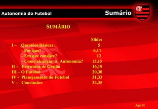 Autonomia do Futebol                              Sumário

                    SUMÁRIO

                                         Slides
    I–    Questões Básicas:                  5
          - Por que?                      6,11
          - Em que consiste?                12
          - Como alcançar a Autonomia?   13,15
    II – Estrutura de Gestão             16,19
    III – O Futebol                      20,30
    IV - Planejamento do Futebol         31,33
    V – Conclusões                       34,35




                                                            Ago 10
 