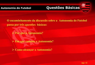 Autonomia do Futebol            Questões Básicas


    O encaminhamento da discussão sobre a Autonomia do Futebol
    passa por três questões básicas:

        Por que a Autonomia?

        Em que consiste a Autonomia?

        Como alcançar a Autonomia?



                                                          Ago 10
 