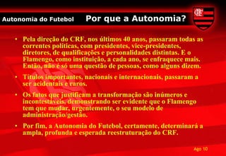 Autonomia do Futebol      Por que a Autonomia?

   • Pela direção do CRF, nos últimos 40 anos, passaram todas as
     correntes políticas, com presidentes, vice-presidentes,
     diretores, de qualificações e personalidades distintas. E o
     Flamengo, como instituição, a cada ano, se enfraquece mais.
     Então, não é só uma questão de pessoas, como alguns dizem.
   • Títulos importantes, nacionais e internacionais, passaram a
     ser acidentais e raros.
   • Os fatos que justificam a transformação são inúmeros e
     incontestáveis, demonstrando ser evidente que o Flamengo
     tem que mudar, urgentemente, o seu modelo de
     administração/gestão.
   • Por fim, a Autonomia do Futebol, certamente, determinará a
     ampla, profunda e esperada reestruturação do CRF.

                                                              Ago 10
 