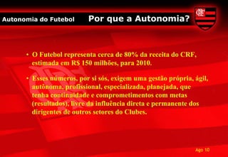 Autonomia do Futebol      Por que a Autonomia?



      • O Futebol representa cerca de 80% da receita do CRF,
        estimada em R$ 150 milhões, para 2010.

      • Esses números, por si sós, exigem uma gestão própria, ágil,
        autônoma, profissional, especializada, planejada, que
        tenha continuidade e comprometimentos com metas
        (resultados), livre da influência direta e permanente dos
        dirigentes de outros setores do Clubes.




                                                              Ago 10
 