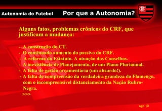 Autonomia do Futebol     Por que a Autonomia?

      Alguns fatos, problemas crônicos do CRF, que
      justificam a mudança:

      - A construção do CT.
      - O continuado aumento do passivo do CRF.
      - A reforma do Estatuto. A atuação dos Conselhos.
      - A inexistência de Planejamento, de um Plano Plurianual.
      - A falta de gestão orçamentária (um absurdo!).
       - A falta de compreensão da verdadeira grandeza do Flamengo,
         com o incompreensível distanciamento da Nação Rubro-
         Negra.
         >>>

                                                           Ago 10
 