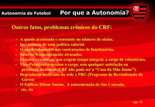 Autonomia do Futebol         Por que a Autonomia?

    Outros fatos, problemas crônicos do CRF:

     - A queda acentuada e constante no número de sócios.
     - Inexistência de uma política salarial.
     - O apadrinhamento nas contratações de funcionários.
     - Salários frequentemente atrasados.
     - Funções executivas, que exigem tempo integral, a cargo de voluntários.
     - Vice-Presidentes deixam o cargo, sem qualquer satisfação ou
        prestação de contas (CRF não pode ser a “Casa da Mãe Joana”).
     - Degradação acelerada da sede x PRG (Programa de Revitalização da
        Gávea)
     - O Edifício Hilton Santos. A concentração de São Conrado.
     - etc, etc

                                                                     Ago 10
 