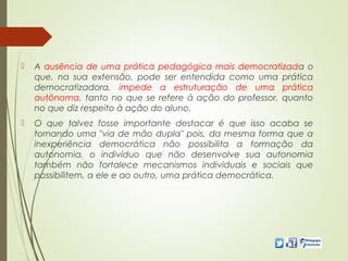  A ausência de uma prática pedagógica mais democratizada o
que, na sua extensão, pode ser entendida como uma prática
democratizadora, impede a estruturação de uma prática
autônoma, tanto no que se refere à ação do professor, quanto
no que diz respeito à ação do aluno.
 O que talvez fosse importante destacar é que isso acaba se
tornando uma "via de mão dupla" pois, da mesma forma que a
inexperiência democrática não possibilita a formação da
autonomia, o indivíduo que não desenvolve sua autonomia
também não fortalece mecanismos individuais e sociais que
possibilitem, a ele e ao outro, uma prática democrática.
 