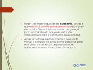  Piaget , ao tratar a questão da autonomia, destaca
que ela não é possível sem a democracia pois, para
ele, as relações sociais baseadas na cooperação
(com intercâmbio de pontos de vista) são
imprescindíveis para a construção da autonomia.
 Aliado à vivência da cooperação e do respeito
mútuo, o exercício do autogoverno possibilita, para
esse autor, a construção de personalidades
autônomas, aptas a viver e fazer democracia.
 