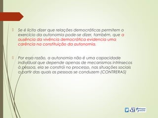  Se é lícito dizer que relações democráticas permitem o
exercício da autonomia pode-se dizer, também, que a
ausência da vivência democrática evidencia uma
carência na constituição da autonomia.
 Por essa razão, a autonomia não é uma capacidade
individual que depende apenas de mecanismos intrínsecos
à pessoa, ela se constrói no processo, nas situações sociais
a partir das quais as pessoas se conduzem (CONTRERAS)
 