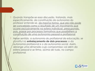  Quando transpõe-se essa discussão, tratando, mais
especificamente, da constituição da autonomia do
professor entende-se, da mesma forma, que ela não pode
ser concebida como o resultado de um movimento que
ocorre exclusivamente na esfera individual, pressupondo,
pois, passar por processos formativos que possibilitem a
constituição de uma autonomia pessoal e profissional.
 Nesse sentido, a autonomia do profissional da educação, se
constitui no entrelaçamento de dois processos: o da
autonomia profissional e o da autonomia social. Assim,
abrange uma dimensão cujo compromisso vai além da
esfera pessoal e se firma, acima de tudo, no campo
profissional.
 