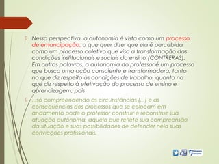  Nessa perspectiva, a autonomia é vista como um processo
de emancipação, o que quer dizer que ela é percebida
como um processo coletivo que visa a transformação das
condições institucionais e sociais do ensino (CONTRERAS).
Em outras palavras, a autonomia do professor é um processo
que busca uma ação consciente e transformadora, tanto
no que diz respeito às condições de trabalho, quanto no
que diz respeito à efetivação do processo de ensino e
aprendizagem, pois
 ...só compreendendo as circunstâncias (...) e as
conseqüências dos processos que se colocam em
andamento pode o professor construir e reconstruir sua
atuação autônoma, aquela que reflete sua compreensão
da situação e suas possibilidades de defender nela suas
convicções profissionais.
 