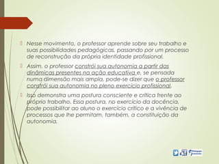  Nesse movimento, o professor aprende sobre seu trabalho e
suas possibilidades pedagógicas, passando por um processo
de reconstrução da própria identidade profissional.
 Assim, o professor constrói sua autonomia a partir das
dinâmicas presentes na ação educativa e, se pensada
numa dimensão mais ampla, pode-se dizer que o professor
constrói sua autonomia no pleno exercício profissional.
 Isso demonstra uma postura consciente e crítica frente ao
próprio trabalho. Essa postura, no exercício da docência,
pode possibilitar ao aluno o exercício crítico e a vivência de
processos que lhe permitam, também, a constituição da
autonomia.
 