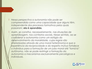  Nessa perspectiva a autonomia não pode ser
compreendida como uma capacidade que alguns têm,
independente dos processos formativos pelos quais
passaram; ela é aprendida.
 Assim, se constitui, necessariamente, nas situações de
aprendizagem, nos contextos sociais. Nesse sentido, ao se
considerar a autonomia como um estágio do
desenvolvimento da moralidade, cujas regras são
interiorizadas através de uma moral heterônoma e que a
experiência da reciprocidade e do respeito mútuo fortalece
o indivíduo para a formação de um juízo moral até "torná-lo"
autônomo, não se pode restringir a formação da
autonomia a mecanismos exclusivamente psicológicos e
individuais.
 
