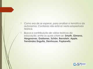 Como era de se esperar, para analisar a temática da
autonomia, Contreras não está só nesta empreitada
teórica.
 Busca a contribuição de vários teóricos da
educação, entre os quais citam-se: Smyth, Gimeno,
Hargreaves, Gadamer, Schön, Bernstein, Apple,
Fernández Enguita, Stenhouse, Popkewitz.
 