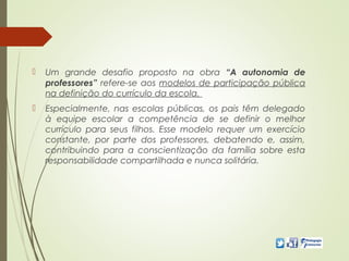  Um grande desafio proposto na obra “A autonomia de
professores” refere-se aos modelos de participação pública
na definição do currículo da escola.
 Especialmente, nas escolas públicas, os pais têm delegado
à equipe escolar a competência de se definir o melhor
currículo para seus filhos. Esse modelo requer um exercício
constante, por parte dos professores, debatendo e, assim,
contribuindo para a conscientização da família sobre esta
responsabilidade compartilhada e nunca solitária.
 