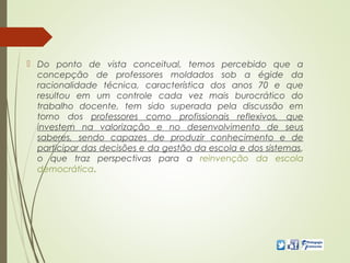  Do ponto de vista conceitual, temos percebido que a
concepção de professores moldados sob a égide da
racionalidade técnica, característica dos anos 70 e que
resultou em um controle cada vez mais burocrático do
trabalho docente, tem sido superada pela discussão em
torno dos professores como profissionais reflexivos, que
investem na valorização e no desenvolvimento de seus
saberes, sendo capazes de produzir conhecimento e de
participar das decisões e da gestão da escola e dos sistemas,
o que traz perspectivas para a reinvenção da escola
democrática.
 