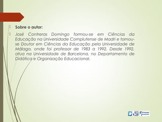  Sobre o autor:
 José Contreras Domingo formou-se em Ciências da
Educação na Universidade Complutense de Madri e tornou-
se Doutor em Ciências da Educação pela Universidade de
Málaga, onde foi professor de 1983 a 1992. Desde 1992,
atua na Universidade de Barcelona, no Departamento de
Didática e Organização Educacional.
 