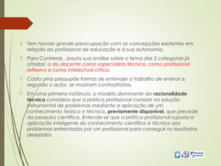  Tem havido grande preocupação com as concepções existentes em
relação ao profissional de educação e à sua autonomia.
 Para Contreras , pauta sua análise sobre o tema das 3 categorias já
citadas: a do docente como especialista técnico, como profissional
reflexivo e como intelectual crítico.
 Cada uma pressupõe formas de entender o trabalho de ensinar e,
segundo o autor, se mostram contraditórias.
 Em uma primeira instância, o modelo dominante da racionalidade
técnica considera que a prática profissional consiste na solução
instrumental de problemas mediante a aplicação de um
conhecimento teórico e técnico, previamente disponível, que precede
da pesquisa científica. Entende-se que a prática profissional suporia a
aplicação inteligente do conhecimento científico e técnico aos
problemas enfrentados por um profissional para conseguir os resultados
desejados.
 