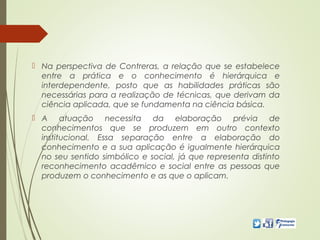  Na perspectiva de Contreras, a relação que se estabelece
entre a prática e o conhecimento é hierárquica e
interdependente, posto que as habilidades práticas são
necessárias para a realização de técnicas, que derivam da
ciência aplicada, que se fundamenta na ciência básica.
 A atuação necessita da elaboração prévia de
conhecimentos que se produzem em outro contexto
institucional. Essa separação entre a elaboração do
conhecimento e a sua aplicação é igualmente hierárquica
no seu sentido simbólico e social, já que representa distinto
reconhecimento acadêmico e social entre as pessoas que
produzem o conhecimento e as que o aplicam.
 