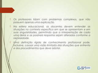  Os professores lidam com problemas complexos, que não
possuem apenas uma explicação.
 Na esfera educacional, os docentes devem entender as
situações no contexto específico em que se apresentam e em
suas singularidades, permitindo que a interpretação de cada
uma delas e as possíveis respostas sejam alteradas conforme a
necessidade.
 Uma definição rígida de conhecimento profissional pode,
inclusive, causar uma visão limitada das situações que enfrenta
e dos procedimentos que deve adotar.
 