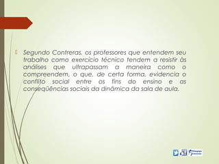  Segundo Contreras, os professores que entendem seu
trabalho como exercício técnico tendem a resistir às
análises que ultrapassam a maneira como o
compreendem, o que, de certa forma, evidencia o
conflito social entre os fins do ensino e as
conseqüências sociais da dinâmica da sala de aula.
 
