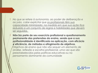  No que se refere à autonomia, ao poder de deliberação e
ao juízo, cabe explicitar que os profissionais têm sua
capacidade minimizada, na medida em que sua ação fica
reduzida a um conjunto de regras e habilidades que devem
ser seguidas.
 Não faz parte de seu exercício profissional o questionamento
permanente das pretensões do ensino, sendo que a sua
profissionalidade é identificada na aplicação, com eficácia
e eficiência, de métodos e atingimento de objetivos.
Objetivos de ensino que não são sequer um elemento de
análise, reflexão e escolha profissional, uma vez que são
preestabelecidos pelas políticas educativas ou no
pensamento dominante da comunidade
 