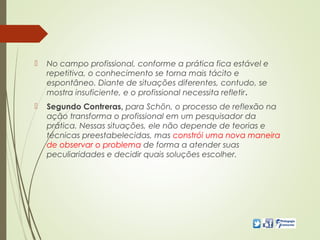  No campo profissional, conforme a prática fica estável e
repetitiva, o conhecimento se torna mais tácito e
espontâneo. Diante de situações diferentes, contudo, se
mostra insuficiente, e o profissional necessita refletir.
 Segundo Contreras, para Schön, o processo de reflexão na
ação transforma o profissional em um pesquisador da
prática. Nessas situações, ele não depende de teorias e
técnicas preestabelecidas, mas constrói uma nova maneira
de observar o problema de forma a atender suas
peculiaridades e decidir quais soluções escolher.
 