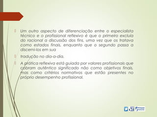  Um outro aspecto de diferenciação entre o especialista
técnico e o profissional reflexivo é que o primeiro excluía
do racional a discussão dos fins, uma vez que os tratava
como estados finais, enquanto que o segundo passa a
discerni-los em sua
 tradução no dia-a-dia.
 A prática reflexiva está guiada por valores profissionais que
cobram autêntico significado não como objetivos finais,
mas como critérios normativos que estão presentes no
próprio desempenho profissional.
 