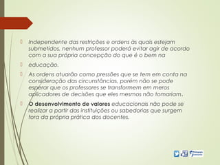  Independente das restrições e ordens às quais estejam
submetidos, nenhum professor poderá evitar agir de acordo
com a sua própria concepção do que é o bem na
 educação.
 As ordens atuarão como pressões que se tem em conta na
consideração das circunstâncias, porém não se pode
esperar que os professores se transformem em meros
aplicadores de decisões que eles mesmos não tomariam.
 O desenvolvimento de valores educacionais não pode se
realizar a partir das instituições ou sabedorias que surgem
fora da própria prática dos docentes.
 