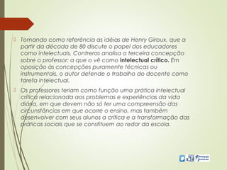  Tomando como referência as idéias de Henry Giroux, que a
partir da década de 80 discute o papel dos educadores
como intelectuais, Contreras analisa a terceira concepção
sobre o professor: a que o vê como intelectual crítico. Em
oposição às concepções puramente técnicas ou
instrumentais, o autor defende o trabalho do docente como
tarefa intelectual.
 Os professores teriam como função uma prática intelectual
crítica relacionada aos problemas e experiências da vida
diária, em que devem não só ter uma compreensão das
circunstâncias em que ocorre o ensino, mas também
desenvolver com seus alunos a crítica e a transformação das
práticas sociais que se constituem ao redor da escola.
 
