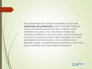  Na apresentação à edição brasileira da obra A
autonomia de professores, Selma Garrido Pimenta
traça um rápido panorama do contexto social
neoliberal no país e faz uma breve análise da
trajetória profissional dos docentes, responsáveis por
conduzir o processo ensino-aprendizagem na nova
sociedade da informação e do conhecimento.
Ressalta, assim, a importância e pertinência do tema
para a reflexão dos educadores brasileiros
 