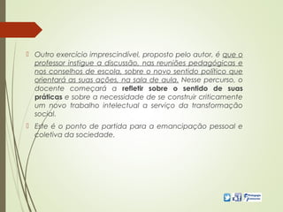  Outro exercício imprescindível, proposto pelo autor, é que o
professor instigue a discussão, nas reuniões pedagógicas e
nos conselhos de escola, sobre o novo sentido político que
orientará as suas ações, na sala de aula. Nesse percurso, o
docente começará a refletir sobre o sentido de suas
práticas e sobre a necessidade de se construir criticamente
um novo trabalho intelectual a serviço da transformação
social.
 Este é o ponto de partida para a emancipação pessoal e
coletiva da sociedade.
 