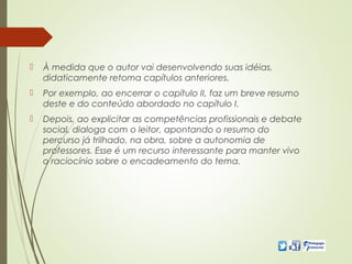  À medida que o autor vai desenvolvendo suas idéias,
didaticamente retoma capítulos anteriores.
 Por exemplo, ao encerrar o capítulo II, faz um breve resumo
deste e do conteúdo abordado no capítulo I.
 Depois, ao explicitar as competências profissionais e debate
social, dialoga com o leitor, apontando o resumo do
percurso já trilhado, na obra, sobre a autonomia de
professores. Esse é um recurso interessante para manter vivo
o raciocínio sobre o encadeamento do tema.
 