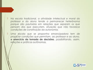  Na escola tradicional, a atividade intelectual e moral do
professor e do aluno tende a permanecer heterônoma
porque são pautadas em relações que separam os que
pensam dos que executam, situação que não favorece
condições de constituição da autonomia.
 Uma escola que se proponha emancipadora tem de
propiciar condições que permitam, ao professor e ao aluno,
o exercício da tomada de decisões, possibilitando, assim,
relações e práticas autônomas.
 