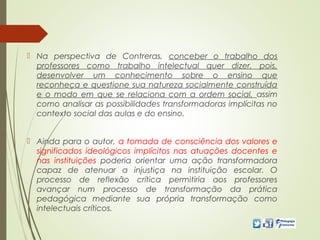  Na perspectiva de Contreras, conceber o trabalho dos
professores como trabalho intelectual quer dizer, pois,
desenvolver um conhecimento sobre o ensino que
reconheça e questione sua natureza socialmente construída
e o modo em que se relaciona com a ordem social, assim
como analisar as possibilidades transformadoras implícitas no
contexto social das aulas e do ensino.
 Ainda para o autor, a tomada de consciência dos valores e
significados ideológicos implícitos nas atuações docentes e
nas instituições poderia orientar uma ação transformadora
capaz de atenuar a injustiça na instituição escolar. O
processo de reflexão crítica permitiria aos professores
avançar num processo de transformação da prática
pedagógica mediante sua própria transformação como
intelectuais críticos.
 