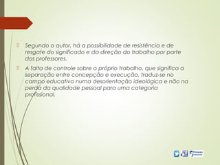  Segundo o autor, há a possibilidade de resistência e de
resgate do significado e da direção do trabalho por parte
dos professores.
 A falta de controle sobre o próprio trabalho, que significa a
separação entre concepção e execução, traduz-se no
campo educativo numa desorientação ideológica e não na
perda da qualidade pessoal para uma categoria
profissional.
 