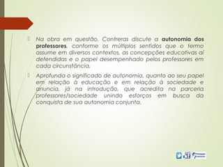  Na obra em questão, Contreras discute a autonomia dos
professores, conforme os múltiplos sentidos que o termo
assume em diversos contextos, as concepções educativas aí
defendidas e o papel desempenhado pelos professores em
cada circunstância.
 Aprofunda o significado de autonomia, quanto ao seu papel
em relação à educação e em relação à sociedade e
anuncia, já na introdução, que acredita na parceria
professores/sociedade unindo esforços em busca da
conquista de sua autonomia conjunta.
 