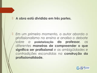 A obra está dividida em três partes.
 Em um primeiro momento, o autor aborda o
profissionalismo no ensino e analisa o debate
sobre a proletarização do professor, as
diferentes maneiras de compreender o que
significa ser profissional e as ambigüidades e
contradições escondidas na construção da
profissionalidade.
 