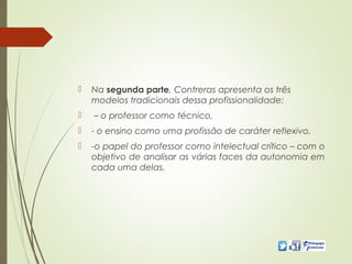  Na segunda parte, Contreras apresenta os três
modelos tradicionais dessa profissionalidade:
 – o professor como técnico,
 - o ensino como uma profissão de caráter reflexivo,
 -o papel do professor como intelectual crítico – com o
objetivo de analisar as várias faces da autonomia em
cada uma delas.
 