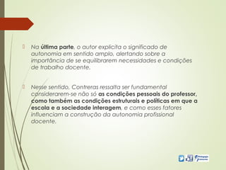 Na última parte, o autor explicita o significado de
autonomia em sentido amplo, alertando sobre a
importância de se equilibrarem necessidades e condições
de trabalho docente.
 Nesse sentido, Contreras ressalta ser fundamental
considerarem-se não só as condições pessoais do professor,
como também as condições estruturais e políticas em que a
escola e a sociedade interagem, e como esses fatores
influenciam a construção da autonomia profissional
docente.
 