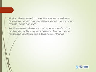 Ainda, retoma as reformas educacionais ocorridas na
Espanha e aponta o papel relevante que a autonomia
assume, nesse contexto.
 Analisando tais reformas, o autor denuncia não só as
motivações políticas que as desencadearam, como
também a ideologia que subjaz nas mudanças.
 