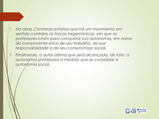  Na obra, Contreras enfatiza que há um movimento em
sentido contrário às forças hegemônicas, em que os
professores lutam para conquistar sua autonomia, em nome
do componente ético de seu trabalho, de sua
responsabilidade e de seu compromisso social.
 Finalmente, o autor afirma que será alcançada, de fato, a
autonomia profissional à medida que se consolidar a
autonomia social.
 