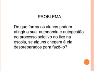 PROBLEMA
De que forma os alunos podem
atingir a sua autonomia e autogestão
no processo seletivo do lixo na
escola, se alguns chegam à ela
despreparados para fazê-lo?
 